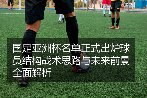 国足亚洲杯名单正式出炉球员结构战术思路与未来前景全面解析