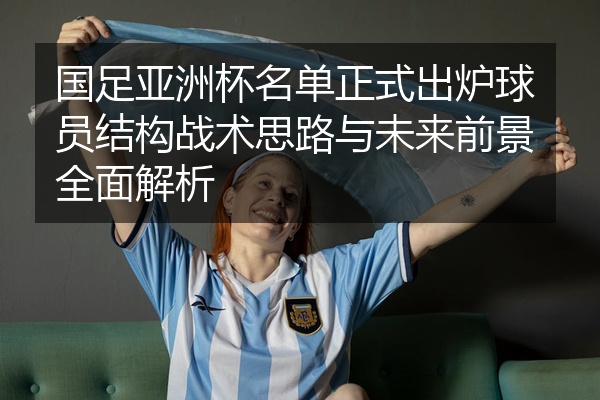 国足亚洲杯名单正式出炉球员结构战术思路与未来前景全面解析