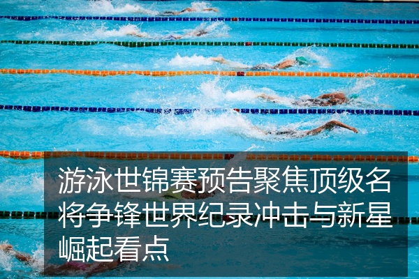 游泳世锦赛预告聚焦顶级名将争锋世界纪录冲击与新星崛起看点