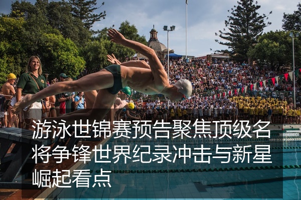 游泳世锦赛预告聚焦顶级名将争锋世界纪录冲击与新星崛起看点