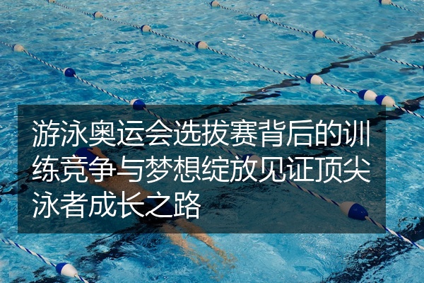 游泳奥运会选拔赛背后的训练竞争与梦想绽放见证顶尖泳者成长之路