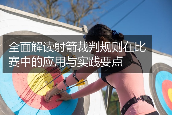 全面解读射箭裁判规则在比赛中的应用与实践要点