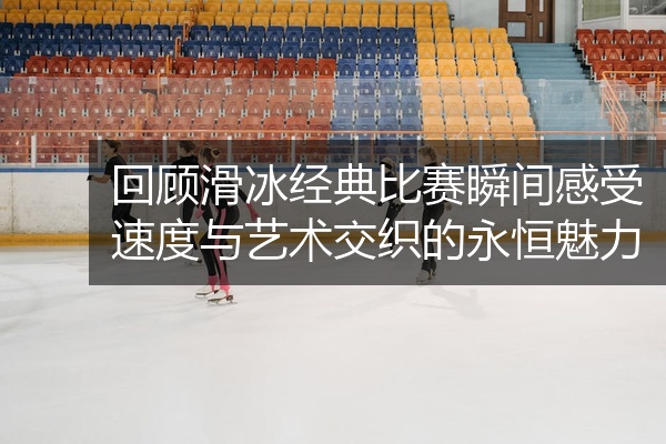 回顾滑冰经典比赛瞬间感受速度与艺术交织的永恒魅力
