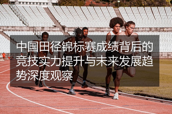 中国田径锦标赛成绩背后的竞技实力提升与未来发展趋势深度观察