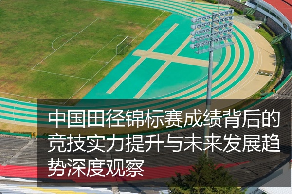 中国田径锦标赛成绩背后的竞技实力提升与未来发展趋势深度观察