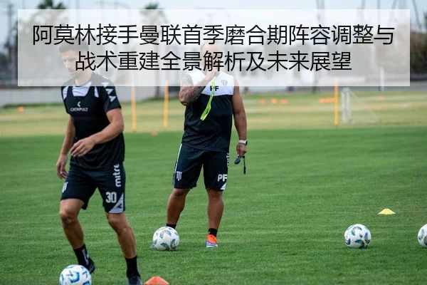 阿莫林接手曼联首季磨合期阵容调整与战术重建全景解析及未来展望