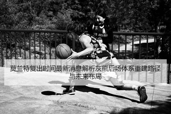 莫兰特复出时间最新消息解析灰熊后场体系重建路径与未来布局