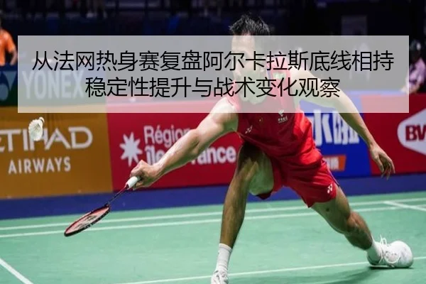 从法网热身赛复盘阿尔卡拉斯底线相持稳定性提升与战术变化观察