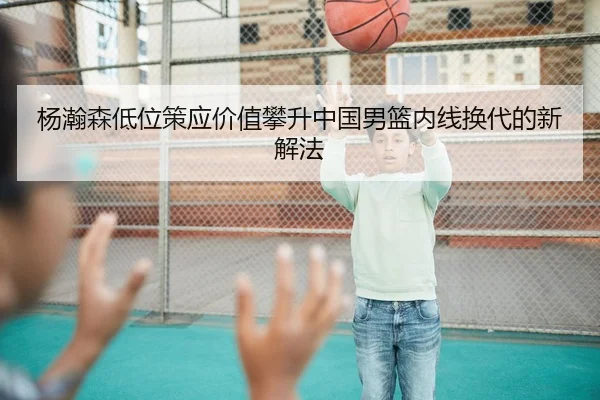杨瀚森低位策应价值攀升中国男篮内线换代的新解法（C7yule）